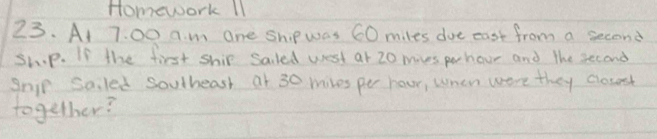 Homework 11 
23. At 7. 00 a. m one shp was 60 miles doe east from a second 
sh.p. If the first ship saled west at 20 mives pohour and the second 
Snip Saled soulheash at 30 miles pe hour, when were they cosent 
together?