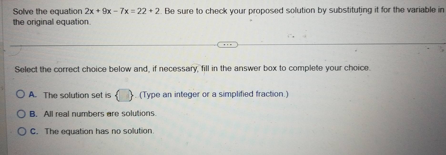 Solve the equation 2x+9x-7x=22+2. Be sure to check your proposed solution by substituting it for the variable in
the original equation.
Select the correct choice below and, if necessary, fill in the answer box to complete your choice.
A. The solution set is  □ . (Type an integer or a simplified fraction.)
B. All real numbers are solutions.
C. The equation has no solution.