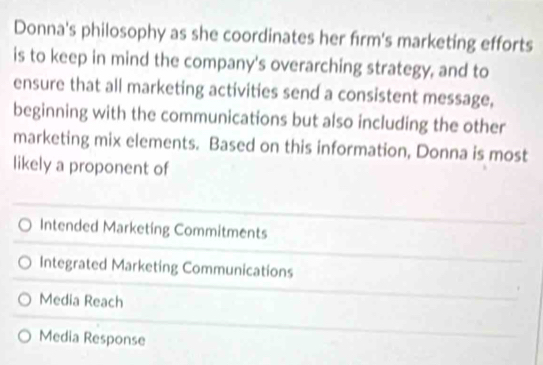 Donna's philosophy as she coordinates her firm's marketing efforts
is to keep in mind the company's overarching strategy, and to
ensure that all marketing activities send a consistent message,
beginning with the communications but also including the other
marketing mix elements. Based on this information, Donna is most
likely a proponent of
Intended Marketing Commitments
Integrated Marketing Communications
Media Reach
Media Response