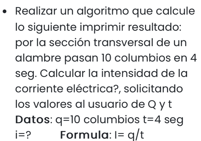 Realizar un algoritmo que calcule 
lo siguiente imprimir resultado: 
por la sección transversal de un 
alambre pasan 10 columbios en 4
seg. Calcular la intensidad de la 
corriente eléctrica?, solicitando 
los valores al usuario de Q y t
Datos: q=10 columbios t=4 seg
i= ? Formula: I=q/t