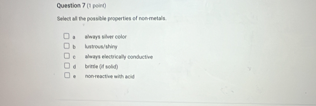 Select all the possible properties of non-metals.
a always silver color
b lustrous/shiny
c always electrically conductive
d brittle (if solid)
e non-reactive with acid