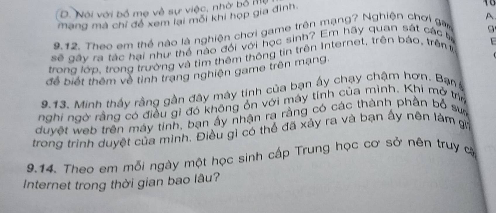 D. Nói với bố mẹ về sự việc, nhờ bộ mỹ
A
mạng mà chỉ để xem lại mỗi khi họp gia đình.
10
9.12. Theo em thể nào là nghiện chơi game trên mạng? Nghiện chơi gam
sẽ gây ra tác hại như thể nào đối với học sinh? Em hãy quan sát các bị
E
trong lớp, trong trường và tìm thêm thông tin trên Internet, trên báo, trên ỉ
để biết thêm về tình trạng nghiện game trên mạng.
9.13. Minh thấy rằng gần đây máy tính của bạn ấy chạy chậm hơn. Bạn 
nghi ngờ rằng có điều gì đó không ổn với máy tính của mình. Khi mở trìm
duyệt web trên máy tinh, bạn ấy nhận ra rằng có các thành phần bố sum
trong trình duyệt của mình. Điều gì có thể đã xảy ra và bạn ấy nên làm gi
9.14. Theo em mỗi ngày một học sinh cấp Trung học cơ sở nên truy cậ
Internet trong thời gian bao lâu?