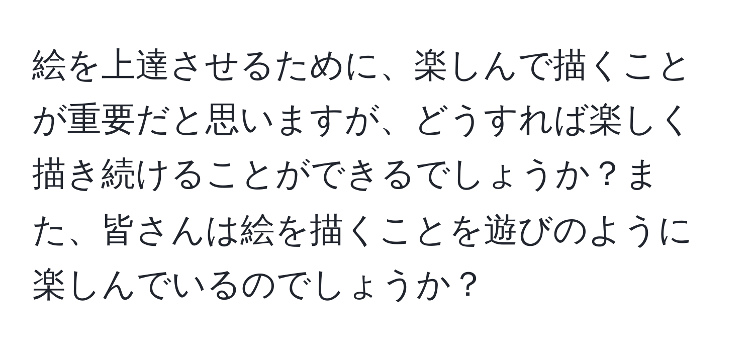 絵を上達させるために、楽しんで描くことが重要だと思いますが、どうすれば楽しく描き続けることができるでしょうか？また、皆さんは絵を描くことを遊びのように楽しんでいるのでしょうか？