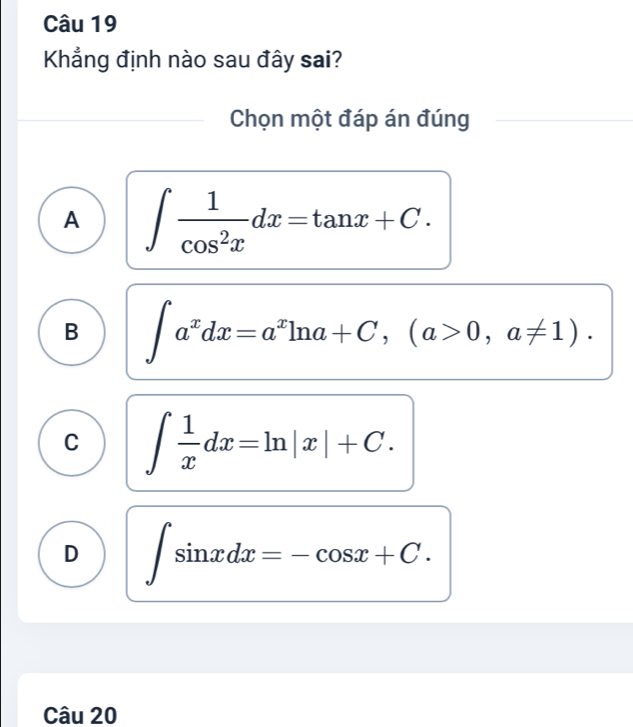 Khẳng định nào sau đây sai?
Chọn một đáp án đúng
A ∈t  1/cos^2x dx=tan x+C.
B ∈t a^xdx=a^xln a+C, (a>0,a!= 1).
C ∈t  1/x dx=ln |x|+C.
D ∈t sin xdx=-cos x+C. 
Câu 20