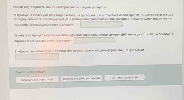 уκажи відповіднісτь мίж хараκτерисτиκοю і видом релараціі: 
1) φрагмент молекули ДΗΚ видаляеться, ⅰ в цьому місці синтезуеться новий φрагмент. Цей вид мае місце у 
виладку сильного гошкодження ДΗΚ Рутвеорення дволанцюжкових розривівΒ великих одноланцожкових 
провалів, міжланцюжкового зШивання) - 
2) запускаеδгроцес видалення гошкоджених одноланцюогових ділянок дΗΚ молекулз 10 - 3Ο нуклеотидів і 
відновлення нормальноі структури 
3) відновлюое πошкоджені звόязки мίж нуклеотидами πід дісю φермента ДΗΚ-φотоліази 
Βαρίанτи відповίдей: 
вирίзальна репараця рекомбенаційна реларація свίтлова репарація