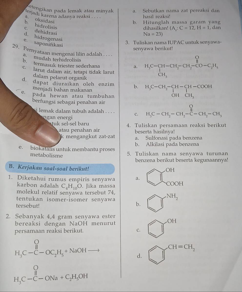 Ketengikan pada lemak atau minyak a. Sebutkan nama zat pereaksi dan
terjadi karena adanya reaksi . . . .
hasil reaksi!
a. oksidasi
b. Hitunglah massa garam yang
b. hidrolisis
dihasilkan! (A_r:C=12,H=1 , dan
c. dehidrasi
Na=23)
d. hidrogenasi
e. saponifikasi
3. Tuliskan nama IUPAC untuk senyawa-
senyawa berikut!
29. Pernyataan mengenai lilin adalah . . . .
a. mudah terhidrolisis
b. termasuk triester sederhana
a. H_3C-CH-CH_2-CH_2-CO-C_2H_3
c. larut dalam air, tetapi tidak larut
frac 1 CH_3
dalam pelarut organik
d. dapat diuraikan oleh enzim b. beginarrayr H_3C-CH_2-CH-CH-COOH OHCH_3endarray
menjadi bahan makanan
e. pada hewan atau tumbuhan
berfungsi sebagai penahan air
si lemak dalam tubuh adalah . . . . c. H_3C-CH_2-CH_2-C-CH_2-CH_3
i
4. Tuliskan persamaan reaksi berikut
atau penahan air beserta hasilnya!
k mengangkut zat-zat a. Sulfonasi pada benzena
b. Alkilasi pada benzena
e. biokatalis untuk membantu proses
metabolisme 5. Tuliskan nama senyawa turunan
benzena berikut beserta kegunaannya!
B. Kerjakan soal-soal berikut!
1. Diketahui rumus empiris senyawa a. beginarrayr OH CCOOHendarray
karbon adalah C_4H_10O. Jika massa
molekul relatif senyawa tersebut 74,
tentukan isomer-isomer senyawa b. □^(-NH_2)
tersebut!
2. Sebanyak 4,4 gram senyawa ester
bereaksi dengan NaOH menurut
persamaan reaksi berikut. C. □^(OH)
H_3C-C-OC_2H_5+NaOH°
d. bigcirc beginarrayr CH=CH_2 endarray
beginarrayr O H_3C-C-ONa+C_2H_5OHendarray