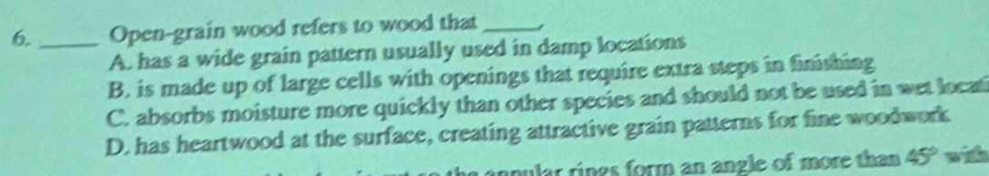 6._ Open-grain wood refers to wood that_
A. has a wide grain pattern usually used in damp locations
B. is made up of large cells with openings that require extra steps in finishing
C. absorbs moisture more quickly than other species and should not be used in wet locai
D. has heartwood at the surface, creating attractive grain patterns for fine woodwork
mular rings form an angle of more than 45° w i