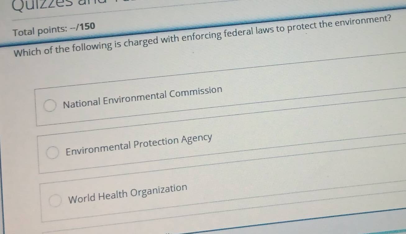 Quizzes an
Total points: --/150
Which of the following is charged with enforcing federal laws to protect the environment?
National Environmental Commission
Environmental Protection Agency
World Health Organization