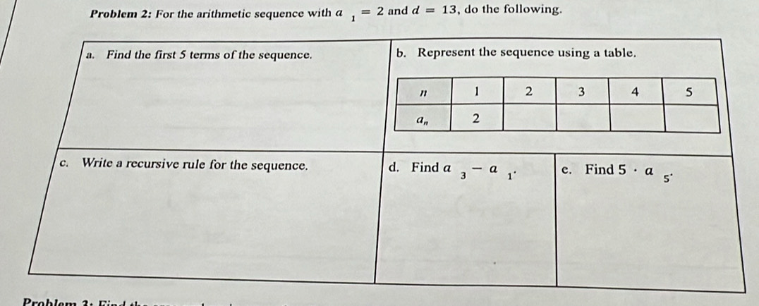 Problem 2: For the arithmetic sequence with a _1=2 and d=13 , do the following.
a. Find the first 5 terms of the sequence. b. Represent the sequence using a table.
c. Write a recursive rule for the sequence. d. Find a_3-a_1_ e. Find 5· a 5°
Problem