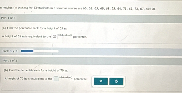 heights (in inches) for 12 students in a seminar course are 66, 63, 65, 69, 68, 73, 64, 71, 62, 72, 67, and 70. 
Part 1 of 3 
(a) Find the percentile rank for a height of 65 in. 
A height of 65 in is equivalent to the 25 th(st/nd/rd) percentile. 
Part: 1 / 3 
Part 2 of 3 
(b) Find the percentile rank for a height of 70 in. 
A height of 70 in is equivalent to the th (st/nd/rd) percentile. ×