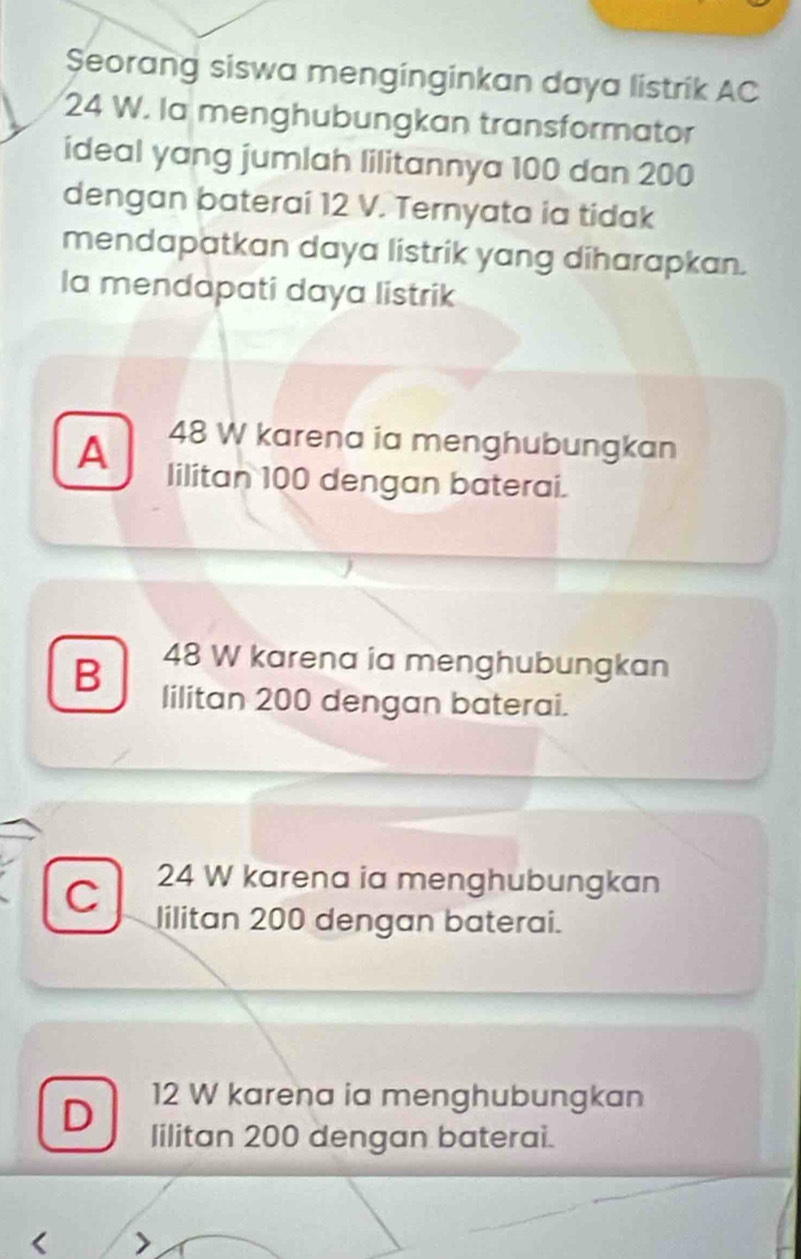 Şeorang siswa menginginkan daya listrik AC
24 W. la menghubungkan transformator
ideal yang jumlah lilitannya 100 dan 200
dengan baterai 12 V. Ternyata ia tidak
mendapatkan daya listrik yang diharapkan.
la mendapati daya listrik
A 48 W karena ia menghubungkan
lilitan 100 dengan baterai.
B 48 W karena ia menghubungkan
lilitan 200 dengan baterai.
C 24 W karena ia menghubungkan
lilitan 200 dengan baterai.
D
12 W karena ia menghubungkan
lilitan 200 dengan baterai.
< >