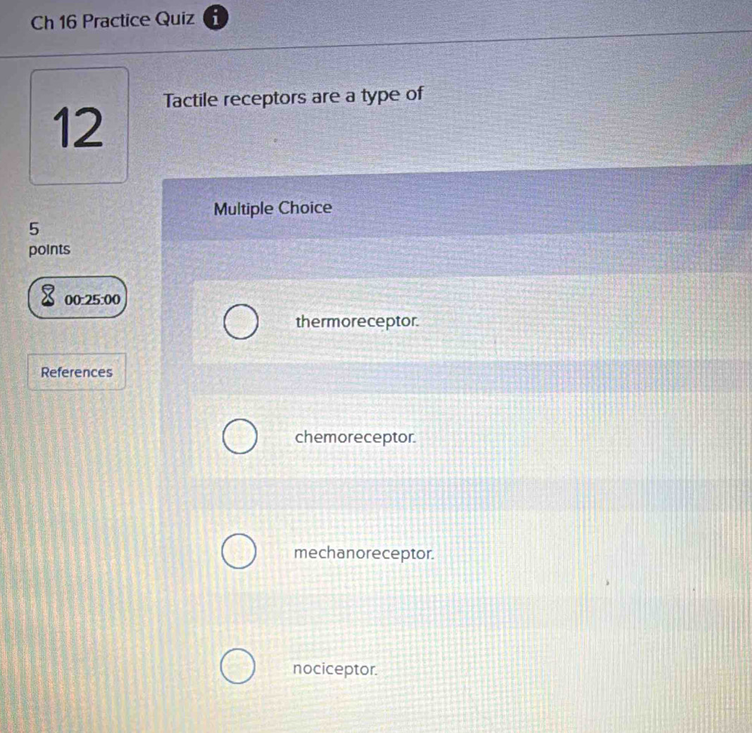 Ch 16 Practice Quiz
Tactile receptors are a type of
12
Multiple Choice
5
points
00:25:00
thermoreceptor.
References
chemoreceptor.
mechanoreceptor.
nociceptor.