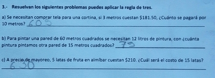 3.- Resuelvan los siguientes problemas puedes aplicar la regla de tres. 
a) Se necesitan comprar tela para una cortina, si 3 metros cuestan $181.50, ¿Cuánto se pagará por 
_
10 metros? 
b) Para pintar una pared de 60 metros cuadrados se necesitan 12 litros de pintura, con ¿cuánta 
pintura pintamos otra pared de 15 metros cuadrados? 
_ 
c) A precio de mayoreo, 5 latas de fruta en almíbar cuestan $210. ¿Cuál será el costo de 15 latas? 
_