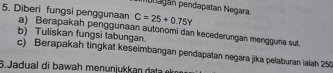 monagán pendapatan Negara. 
5. Diberi fungsi penggunaan C=25+0.75Y
a) Berapakah penggunaan autonomi dan kecederungan mengguna sut. 
b) Tuliskan fungsi tabungan. 
c) Berapakah tingkat keseimbangan pendapatan negara jika pelaburan ialah 250
6.Jadual di bawah menunjukkan d