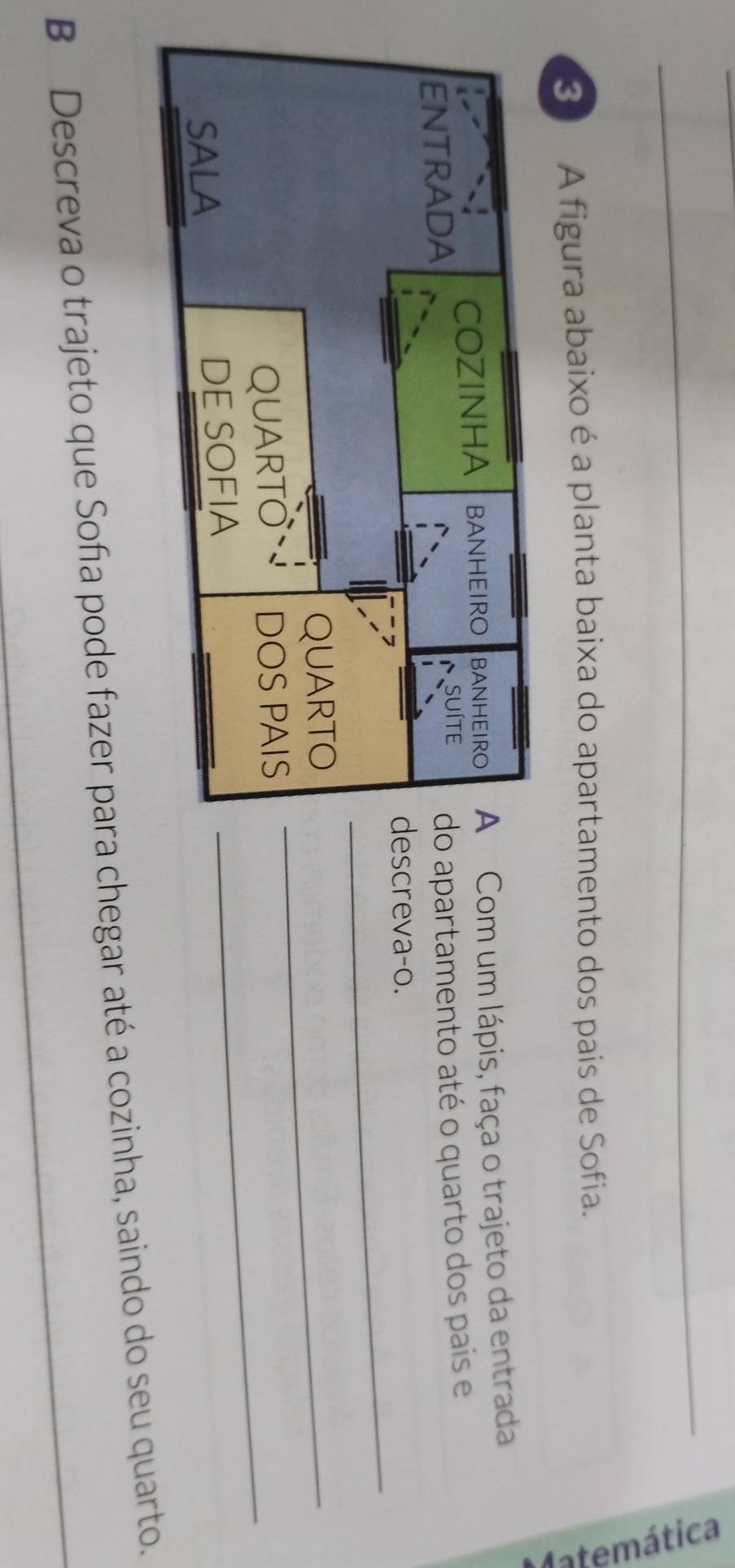 A figura abaixo é a planta baixa do apartamento dos pais de Sofia. 
` 
om um lápis, faça o trajeto da entrada 
partamento até o quarto dos pais e 
_ 
reva-o. 
_ 
_ 
B Descreva o trajeto que Soña pode fazer para chegar até a cozinha, saindo do seu quarto.
