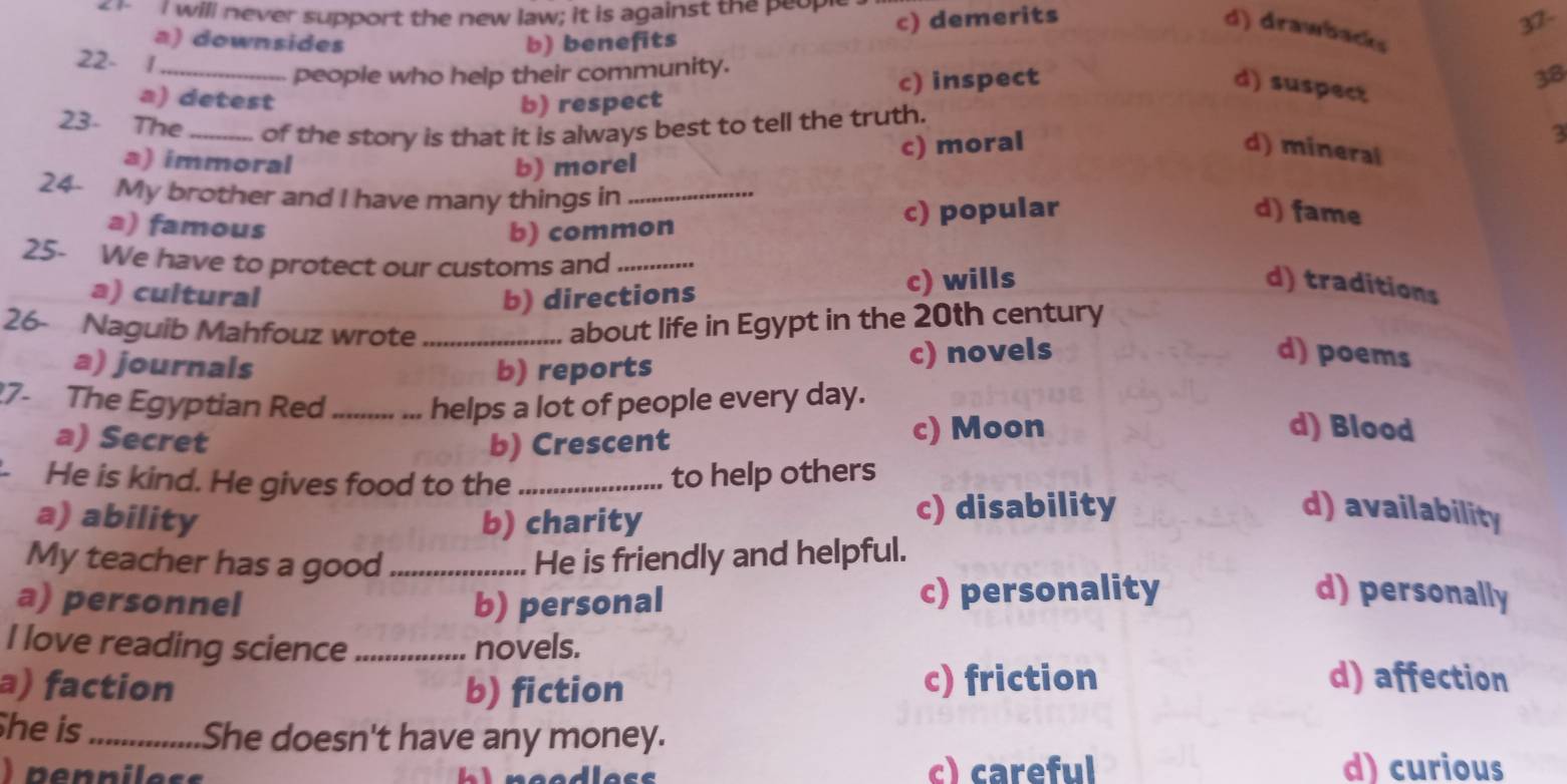 will never support the new law; it is against the peop
c) demerits
37-
d) drawbacks
a) downsides b) benefits
22- 1_
people who help their community.
a) detest b) respect c) inspect
d) suspect
38
23- The_ of the story is that it is always best to tell the truth.
d) mineral
a) immoral
b) morel c) moral
3
24- My brother and I have many things in_
a) famous b) common c) popular
d) fame
25- We have to protect our customs and_
a) cultural b) directions c) wills d) traditions
26- Naguib Mahfouz wrote_
about life in Egypt in the 20th century
a) journals b) reports c) novels
d) poems
17- The Egyptian Red _helps a lot of people every day.
a) Secret b) Crescent c) Moon
d) Blood
- He is kind. He gives food to the _to help others
a) ability b) charity c) disability d) availability
My teacher has a good _He is friendly and helpful.
a) personnel b) personal c) personality d) personally
I love reading science _novels.
a) faction b) fiction c) friction d) affection
he is_ She doesn't have any money.
) penniless c) careful d) curious