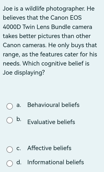 Joe is a wildlife photographer. He
believes that the Canon EOS
4000D Twin Lens Bundle camera
takes better pictures than other
Canon cameras. He only buys that
range, as the features cater for his
needs. Which cognitive belief is
Joe displaying?
a. Behavioural beliefs
b. Evaluative beliefs
c. Affective beliefs
d. Informational beliefs