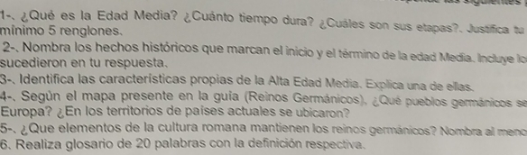 1-. ¿Qué es la Edad Media? ¿Cuánto tiempo dura? ¿Cuáles son sus etapas?. Justifica tu 
mínimo 5 renglones. 
2-, Nombra los hechos históricos que marcan el inicio y el término de la edad Medía. Incluye lo 
sucedieron en tu respuesta. 
3-, Identifica las características propias de la Alta Edad Media. Explica una de ellas. 
4-, Según el mapa presente en la guía (Reinos Germánicos), ¿Qué pueblos germánicos se 
Europa? ¿En los territorios de países actuales se ubicaron? 
5-. ¿Que elementos de la cultura romana mantienen los reinos germánicos? Nombra al meno 
6. Realiza glosario de 20 palabras con la definición respectiva.