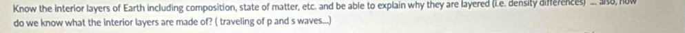 Know the interior layers of Earth including composition, state of matter, etc. and be able to explain why they are layered (l.e. density differences) ... also, now 
do we know what the interior layers are made of? ( traveling of p and s waves...)