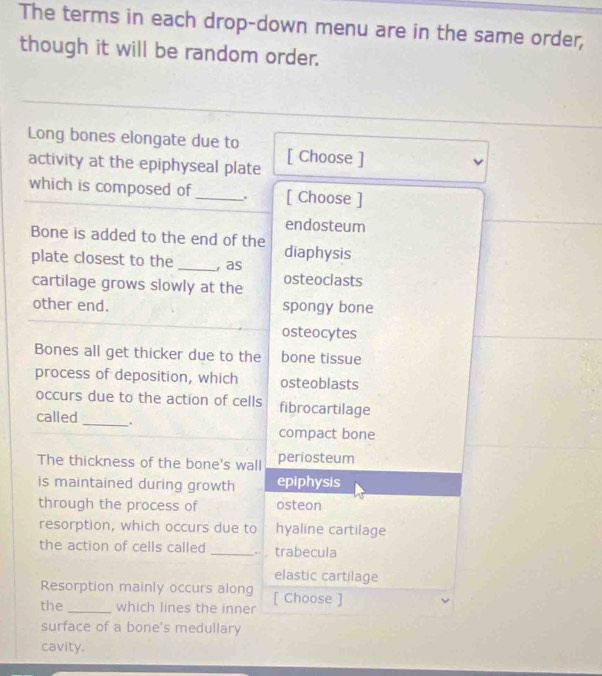 The terms in each drop-down menu are in the same order,
though it will be random order.
Long bones elongate due to
activity at the epiphyseal plate [ Choose ]
which is composed of _. [ Choose ]
endosteum
Bone is added to the end of the diaphysis
plate closest to the _, as
cartilage grows slowly at the osteoclasts
other end. spongy bone
osteocytes
Bones all get thicker due to the bone tissue
process of deposition, which osteoblasts
occurs due to the action of cells fibrocartilage
called_ .
compact bone
The thickness of the bone's wall periosteum
is maintained during growth epiphysis
through the process of osteon
resorption, which occurs due to hyaline cartilage
the action of cells called _, . trabecula
elastic cartilage
Resorption mainly occurs along
the_ which lines the inner [ Choose ]
surface of a bone's medullary
cavity.
