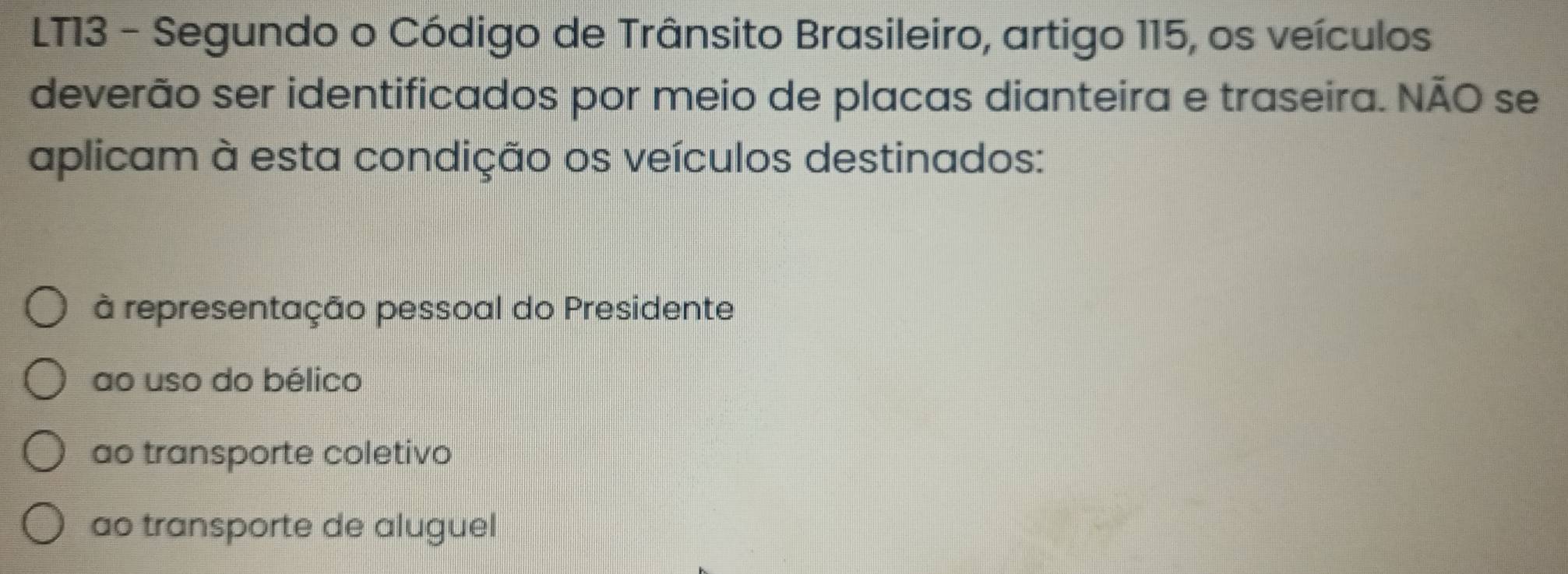 LT13 - Segundo o Código de Trânsito Brasileiro, artigo 115, os veículos
deverão ser identificados por meio de placas dianteira e traseira. NÃO se
aplicam à esta condição os veículos destinados:
à representação pessoal do Presidente
ao uso do bélico
ao transporte coletivo
ao transporte de aluguel