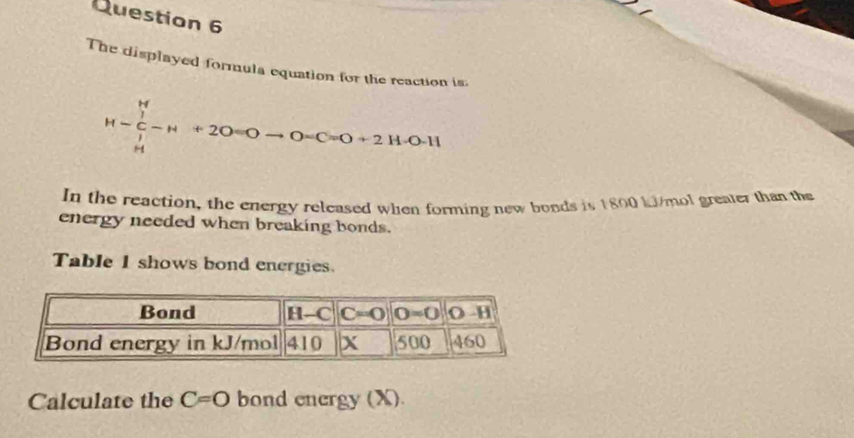 The displayed formula equation for the reaction is
M-∈tlimits _H^(H-F)_(∈tlimits _H)^H-H+20=0to 0=C=0+2H· 0-11
In the reaction, the energy released when forming new bonds is 1800 kJ/mol greater than the
energy needed when breaking bonds.
Table 1 shows bond energies.
Calculate the C=O bond energy (X).