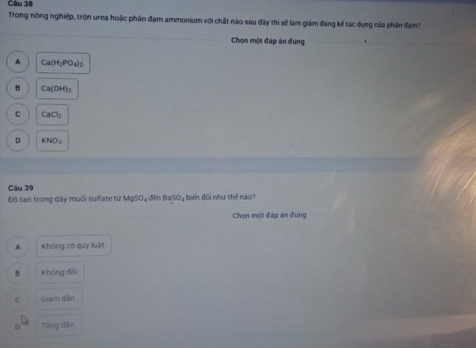 Trong nông nghiệp, trộn urea hoặc phân đạm ammonium với chất nào sau đây thi sẽ làm giảm đáng kế tác dụng của phân đạm?
Chọn một đáp án đúng
A Ca(H_2PO_4)_2.
B Ca(OH)_2.
C CaCl_2
D KNO_3
Câu 39
Độ tan trong dãy muối sulfate từ MgSO_4 đēn BaSO_4 biến đối như thế nào?
Chọn một đáp án đúng
A Không có quy luật
B Không đối
C Giám dân
D Tăng dân
