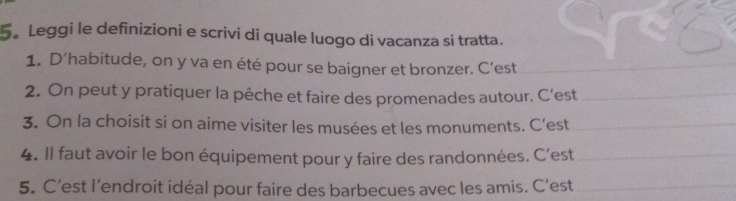 5。 Leggi le definizioni e scrivi di quale luogo di vacanza si tratta. 
1. D’habitude, on y va en été pour se baigner et bronzer. C’est_ 
2. On peut y pratiquer la pêche et faire des promenades autour. C’est_ 
3. On la choisit si on aime visiter les musées et les monuments. C’est_ 
4. Il faut avoir le bon équipement pour y faire des randonnées. C’est_ 
5. C’est l’endroit idéal pour faire des barbecues avec les amis. C’est_