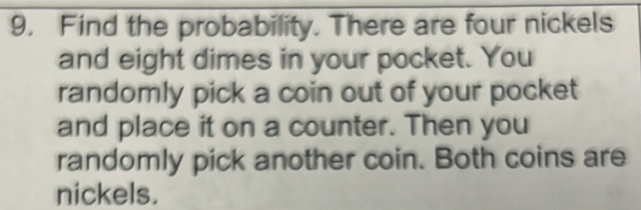 Find the probability. There are four nickels 
and eight dimes in your pocket. You 
randomly pick a coin out of your pocket 
and place it on a counter. Then you 
randomly pick another coin. Both coins are 
nickels.