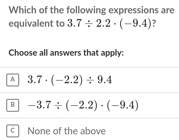 Which of the following expressions are
equivalent to 3.7/ 2.2· (-9.4) ?
Choose all answers that apply:
A 3.7· (-2.2)/ 9.4
B -3.7/ (-2.2)· (-9.4)
C None of the above