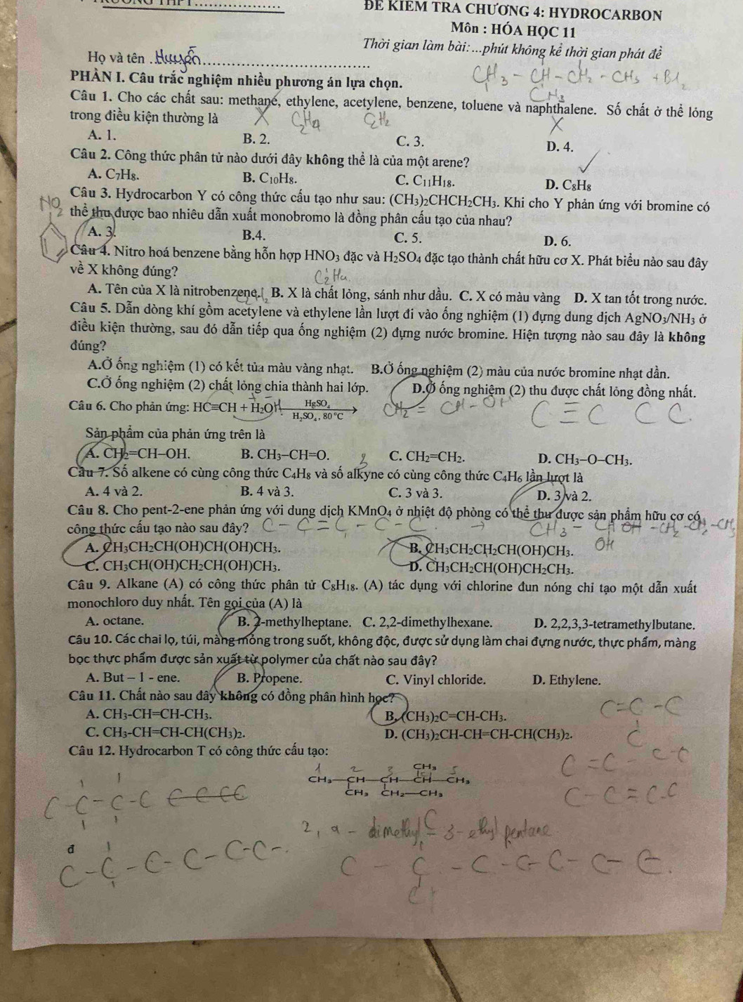 … ĐE KIEM TRA CHƯƠNG 4: HYDROCARBON
Môn : HÓA HQC 11
Thời gian làm bài: ...phút không kể thời gian phát đề
Họ và tên 
PHÀN I. Câu trắc nghiệm nhiều phương án lựa chọn.
Câu 1. Cho các chất sau: methane, ethylene, acetylene, benzene, toluene và naphthalene. Số chất ở thể lóng
trong điều kiện thường là
A. 1. B. 2. C. 3.
D. 4.
Câu 2. Công thức phân tử nào dưới đây không thể là của một arene?
A. C7H₈. B. C₁0H8. C. C_11H_18. D. C₈H₈
Câu 3. Hydrocarbon Y có công thức cấu tạo như sau: (CH_3) HCH_2CH_3 3. Khi cho Y phản ứng với bromine có
thể thu được bao nhiêu dẫn xuất monobromo là đồng phân cấu tạo của nhau?
A. 3 B.4. C. 5. D. 6.
Câu 4. Nitro hoá benzene bằng hỗn hợp HNO3 đặc và H_2SO_4 đặc tạo thành chất hữu cơ X. Phát biểu nào sau đây
về X không đúng?
A. Tên của X là nitrobenzene. B. X là chất lỏng, sánh như dầu. C. X có màu vàng D. X tan tốt trong nước.
Câu 5. Dẫn dòng khí gồm acetylene và ethylene lần lượt đi vào ống nghiệm (1) đựng dung dịch AgNO_3/NH_3o
điều kiện thường, sau đó dẫn tiếp qua ống nghiệm (2) đựng nước bromine. Hiện tượng nào sau đây là không
đúng?
A.Ở ống nghiệm (1) có kết tủa màu vàng nhạt. B.dot O ống nghiệm (2) màu của nước bromine nhạt dần.
C.Ở ống nghiệm (2) chất lỏng chia thành hai lớp. D.Ở ống nghiệm (2) thu được chất lỏng đồng nhất.
Câu 6. Cho phản ứng: HCequiv CH+H_2OHxrightarrow H_2SO_4H_2SO_4,80°C
Sản phẩm của phản ứng trên là
A. CH_2=CH-OH. B. CH_3-CH=O. C. CH_2=CH_2.
D. CH_3-O-CH_3.
Cầu 7. Số alkene có cùng công thức C4H₈ và số alkyne có cùng công thức C₄H₆ lần lượt là
A. 4 và 2. B. 4 và 3. C. 3 và 3. D. 3 và 2.
Câu 8. Cho pent-2-ene phản ứng với dung dịch KMnO4 ở nhiệt độ phòng có thể thư được sản phẩm hữu cơ có
công thức cấu tạo nào sau đây?
A. CH₃CH₂CH(OH)CH(OH)CH₃. B. CH₃CH₂CH₂CH(OH)CH₃.
C. CH₃CH(OH)CH₂CH(OH)CH₃. D. CH₃CH₂CH(OH)CH₂CH₃.
Câu 9. Alkane (A) có công thức phân tử C₈H₁₈. (A) tác dụng với chlorine đun nóng chi tạo một dẫn xuất
monochloro duy nhất. Tên gọi của (A) là
A. octane. B. 2-methylheptane. C. 2,2-dimethylhexane. D. 2,2,3,3-tetramethylbutane.
Câu 10. Các chai lọ, túi, màng mỏng trong suốt, không độc, được sử dụng làm chai đựng nước, thực phẩm, màng
bọc thực phẩm được sản xuất từ polymer của chất nào sau đây?
A. But - 1 - ene. B. Propene. C. Vinyl chloride. D. Ethylene.
Câu 11. Chất nào sau đây không có đồng phân hình học?
A. CH₃-CH=CH-CH3. B. (CH₃)₂C= =CH-CH I.
C. CH₃-CH=CH-CH(CH₃)2. D. (CH₃)₂CH-CH=CH-CH (CH_3) 2.
Câu 12. Hydrocarbon T có công thức cấu tạo: