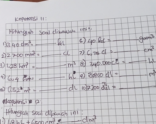 Kopetensi 11: 
Hitangigh soal clibawgn miy 
1. 340dm^3= _ 
6) 40P_2C= _  gam^3
2) 2700mm^3= _all 2) 6375cl= _  cm^3
3) 1.28hm^3= _ m^3 ⑧ 340.000c°= _
hl° 9 80900dl= _ m^3
4) 6.4M= __ 7.200beginarrayr 3 du1endarray = _
0.52^3m^3=
du 1) 
eppetensi 2 
Hitungian soal dibawan ini
1.8bL+6500cm^3/ -dm^3