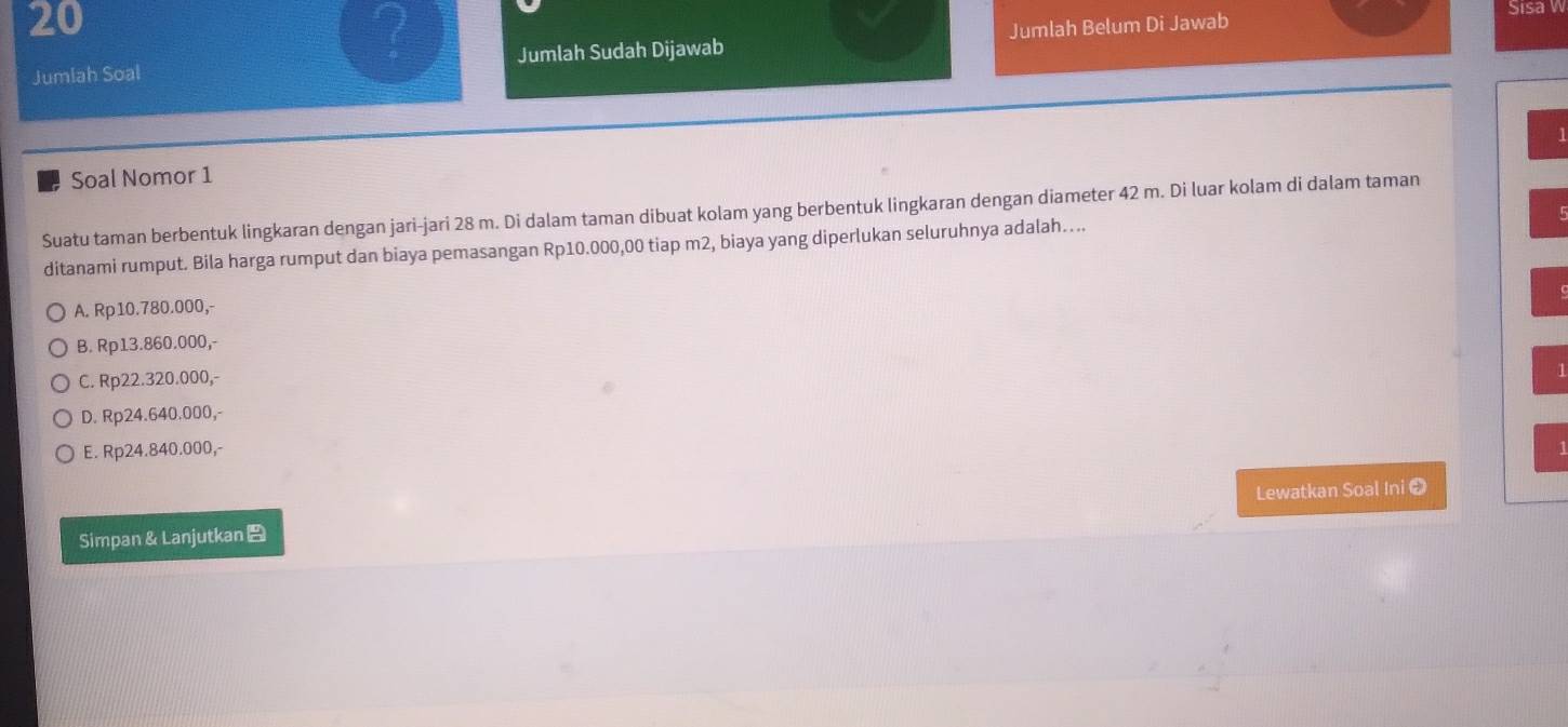 Jumlah Soal Jumlah Sudah Dijawab Jumlah Belum Di Jawab
Sisa W
1
Soal Nomor 1
Suatu taman berbentuk lingkaran dengan jari-jari 28 m. Di dalam taman dibuat kolam yang berbentuk lingkaran dengan diameter 42 m. Di luar kolam di dalam taman
5
ditanami rumput. Bila harga rumput dan biaya pemasangan Rp10.000,00 tiap m2, biaya yang diperlukan seluruhnya adalah....
A. Rp10.780.000,-
B. Rp13.860.000,-
C. Rp22.320.000,-
D. Rp24.640.000,-
E. Rp24.840.000, - 4
Lewatkan Soal Ini ❷
Simpan & Lanjutkan