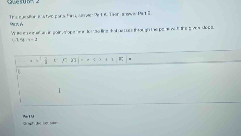 This question has two parts. First, answer Part A. Then, answer Part B. 
Part A 
Write an equation in point-slope form for the line that passes through the point with the given slope.
(-7,6), m=0. 4  □ /□   sqrt(□ ) V =  > 2 (□) π 
0 
Part B 
Graph the equation.