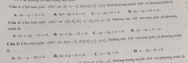 á c tương có Bá trong t 
Câu 1: Cho tam giác ABC có A(-1;-2), B(0;2), C(-2;1). Đường trung tuyến BM có phương trình là
A. 3x-y-2=0. B. 5x^(wedge)-3y+6=0. C. x-3y+6=0. D. 3x-5y+10=0. 
Câu 2: Cho tam giác ABC có A(1;3), B(-1;-5), C(-4;-1). Đường cao AH của tam giác cổ phương
trình là
A. 3x+4y-15=0. B. 4x+3y-13=0. C. 4x-3y+5=0. D. 3x-4y+9=0. 
Câu 3: Cho tam giác ABC có A(4;-2), B(0;3), C(-4;5). Đường cao AH của tam giác có phương trình
là
A. 2x-y-10=0. B. 2x+y-6=0. C. x-2y=0. D. x-2y-8=0
A∩ (9,-1)∩ (2,-1). Đường trung tuyến BM có phương trình là