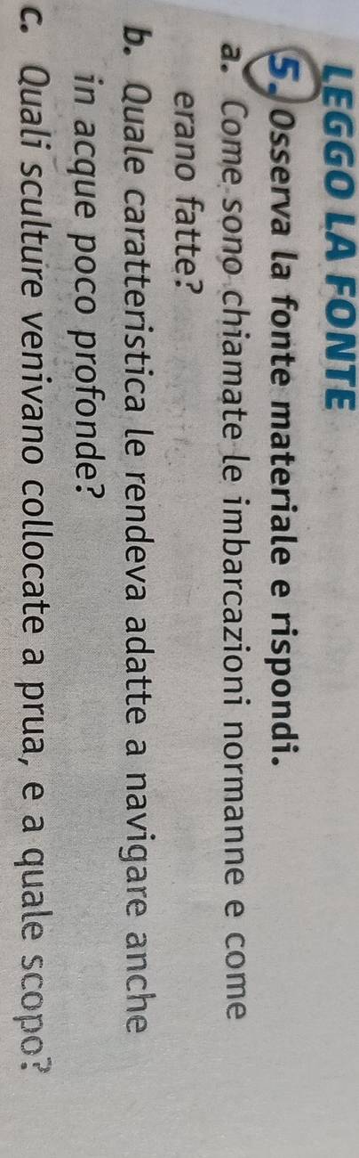 LEGGO LA FONTE 
5. 0sserva la fonte materiale e rispondi. 
a. Come sono chiamate le imbarcazioni normanne e come 
erano fatte? 
b. Quale caratteristica le rendeva adatte a navigare anche 
in acque poco profonde? 
c. Quali sculture venivano collocate a prua, e a quale scopo?