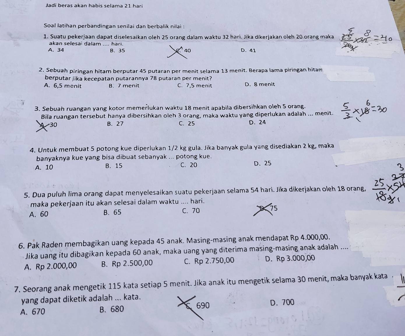 Jadi beras akan habis selama 21 hari
Soal latihan perbandingan senilai dan berbalik nilai :
1. Suatu pekerjaan dapat diselesaikan oleh 25 orang dalam waktu 32 hari. Jika dikerjakan oleh 20 orang maka
akan selesai dalam .... hari.
A. 34 B. 35 40 D. 41
2. Sebuah piringan hitam berputar 45 putaran per menit selama 13 menit. Berapa lama piringan hitam
berputar jika kecepatan putarannya 78 putaran per menit?
A. 6,5 menit B. 7 menit C. 7,5 menit D. 8 menit
3. Sebuah ruangan yang kotor memerlukan waktu 18 menit apabila dibersihkan oleh 5 orang.
Bila ruangan tersebut hanya dibersihkan oleh 3 orang, maka waktu yang diperlukan adalah ... menit.
30 B. 27 C. 25 D. 24
4. Untuk membuat 5 potong kue diperlukan 1/2 kg gula. Jika banyak gula yang disediakan 2 kg, maka
banyaknya kue yang bisa dibuat sebanyak ... potong kue.
A. 10 B. 15 C. 20 D. 25
5. Dua puluh lima orang dapat menyelesaikan suatu pekerjaan selama 54 hari. Jika dikerjakan oleh 18 orang,
maka pekerjaan itu akan selesai dalam waktu .... hari.
A. 60 B. 65 C. 70 75
6. Pak Raden membagikan uang kepada 45 anak. Masing-masing anak mendapat Rp 4.000,00.
Jika uang itu dibagikan kepada 60 anak, maka uang yang diterima masing-masing anak adalah ....
A. Rp 2.000,00 B. Rp 2.500,00 C. Rp 2.750,00 D. Rp 3.000,00
7. Seorang anak mengetik 115 kata setiap 5 menit. Jika anak itu mengetik selama 30 menit, maka banyak kata
yang dapat diketik adalah ... kata.
A. 670 B. 680 690 D. 700