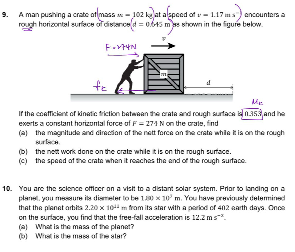 A man pushing a crate of mass m=102kg at a speed of v=1.17ms^(-1) encounters a 
rough horizontal surface of distance d=0.645m as shown in the figure below. 
If the coefficient of kinetic friction between the crate and rough surface is 0.353 and he 
exerts a constant horizontal force of F=274N on the crate, find 
(a) the magnitude and direction of the nett force on the crate while it is on the rough 
surface. 
(b) the nett work done on the crate while it is on the rough surface. 
(c) the speed of the crate when it reaches the end of the rough surface. 
10. You are the science officer on a visit to a distant solar system. Prior to landing on a 
planet, you measure its diameter to be 1.80* 10^7m. You have previously determined 
that the planet orbits 2.20* 10^(11)m from its star with a period of 402 earth days. Once 
on the surface, you find that the free-fall acceleration is 12.2ms^(-2). 
(a) What is the mass of the planet? 
(b) What is the mass of the star?