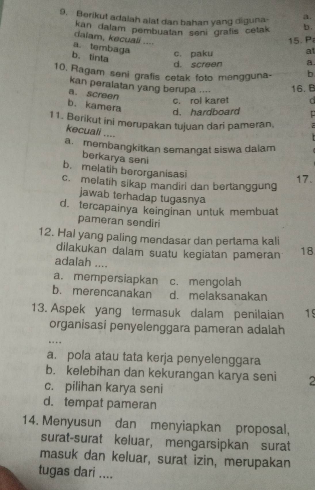 Berikut adalah alat dan bahan yang diguna-
a.
kan dalam pembuatan seni grafis cetak 
b.
dalam, kecuali ....
15. P
a. tembaga
b. tinta
c. paku
at
d. screen a
10. Ragam seni grafis cetak foto mengguna- b
kan peralatan yang berupa ....
16. B
a. screen
c. rol karet
b. kamera
d. hardboard
11. Berikut ini merupakan tujuan dari pameran,
kecuali ....
a. membangkitkan semangat siswa dalam
berkarya seni
b. melatih berorganisasi
17.
c. melatih sikap mandiri dan bertanggung
jawab terhadap tugasnya
d. tercapainya keinginan untuk membuat
pameran sendiri
12. Hal yang paling mendasar dan pertama kali
dilakukan dalam suatu kegiatan pameran
18
adalah ....
a.mempersiapkan c. mengolah
b. merencanakan d. melaksanakan
13. Aspek yang termasuk dalam penilaian 19
organisasi penyelenggara pameran adalah
.
a. pola atau tata kerja penyelenggara
b. kelebihan dan kekurangan karya seni
c. pilihan karya seni
2
d. tempat pameran
14. Menyusun dan menyiapkan proposal,
surat-surat keluar, mengarsipkan surat
masuk dan keluar, surat izin, merupakan
tugas dari ....