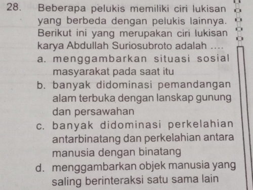 Beberapa pelukis memiliki ciri lukisan
yang berbeda dengan pelukis lainnya.
Berikut ini yang merupakan ciri lukisan
karya Abdullah Suriosubroto adalah ....
a. menggambarkan situasi sosial
masyarakat pada saat itu
b. banyak didominasi pemandangan
alam terbuka dengan lanskap gunung
dan persawahan
c. banyak didominasi perkelahian
antarbinatang dan perkelahian antara
manusia dengan binatang
d. menggambarkan objek manusia yang
saling berinteraksi satu sama lain