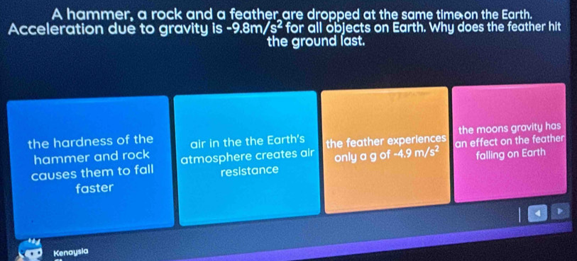 A hammer, a rock and a feather are dropped at the same timeon the Earth.
Acceleration due to gravity is -9.8m/s^2 for all objects on Earth. Why does the feather hit
the ground last.
the moons gravity has
the hardness of the air in the the Earth's the feather experiences an effect on the feather
hammer and rock
causes them to fall atmosphere creates air only a g of -4.9m/s^2 falling on Earth
resistance
faster
Kenaysia