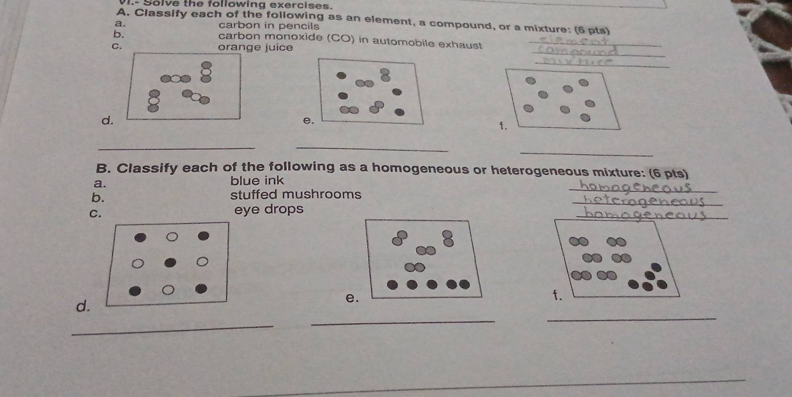 VI.- Solve the following exercises. 
A. Classify each of the following as an element, a compound, or a mixture: (6 pts) 
a. carbon in pencils 
b. 
_ 
carbon monoxide (CO) in automobile exhaust_ 
C. orange juice 
_ 
8 
d. 
e. 
f. 
__ 
_ 
B. Classify each of the following as a homogeneous or heterogeneous mixture: (6 pts) 
_ 
a. blue ink 
b. stuffed mushrooms 
C. 
eye drops 
_ 
_ 
f. 
d. 
e. 
_ 
_ 
_