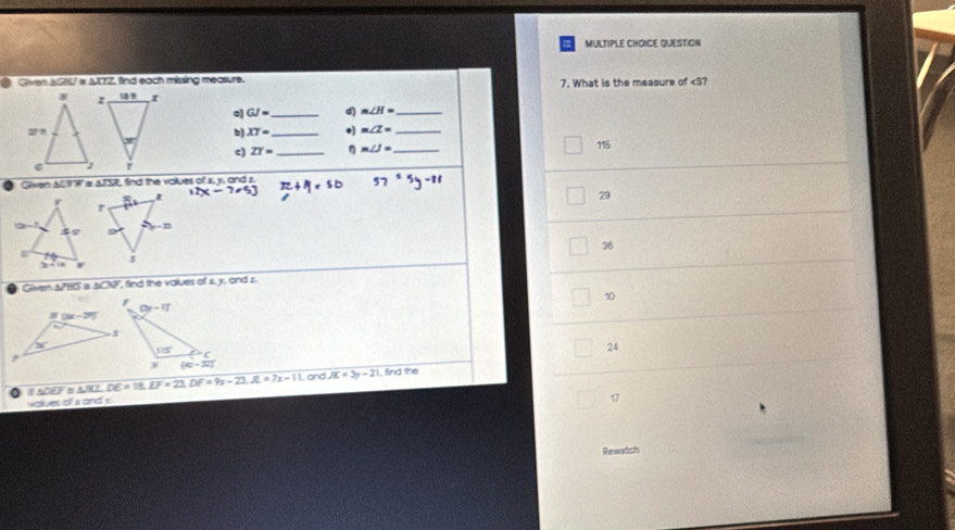 QUESTION
Given SGHU w &0Z, find each missing measure. 7. What is the measure of GJ= _d m∠ H= _
b) XY= _• m∠ Z= _
c) ZT= _ η m∠ J= _ 115
Given al 1 W a a7SR, find the volues of x, y, and s
29
36
Given &PH & &CNF, find the volues of x, y, ond z.
10
24
E △ BCLDE=18.EF=23.DF=9x-23.JL=7x-11. and JK=3y-21 , find the
woves of a and s
17
Rewatch