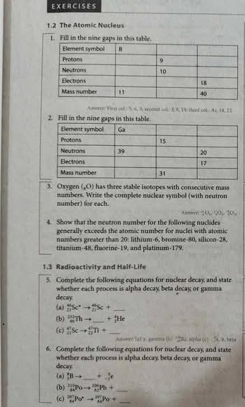 EX ER C ISES 
1.2 The Atomic Nucleus 
1. Fill in the nine gaps in this table. 
Aoswer: Virst col. 5. 6. 5. second col. I] 9, 19. thind col. As, 18, 22
2. Fill in the nine gaps in this table. 
3. Oxygen (,0) has three stable isotopes with consecutive mass. 
numbers. Write the complete nuclear symbol (with neutron 
number) for each. 
Asswer 10, 0, 0, 70, 
4. Show that the neutron number for the following nuclides 
generally exceeds the atomic number for nuclei with atomic 
numbers greater than 20 : lithium- 6, bromine- 80, silicon- 28, 
titanium- 48, fluorine- 19, and platinum- 179. 
1.3 Radioactivity and Half-Life 
5. Complete the following equations for nuclear decay and state 
whether each process is alpha decay; beta decay; or gamma 
decay 
(a) _(11)^(44)Sc^*to _(21)^(+4)Sc+ _ 
(b) _m^((231)Thto _ ) +_2^(4He
(c) _(11)^9Scto _(22)^(45)T+ _ 
Auisance (d) g. summa r, B. bets 
6. Complete the following equations for nuclear decay and state 
whether each process is alpha decay; beta decay; or gamma 
decay 
(a) _3^xBto _ ) +beginarrayr a -1endarray e
(b) _(84)^(110)Poto _(82)^(200)Pb+ _ 
(c) _(84)^(201)Po^(·)to _(84)^(201)Po+ _ 