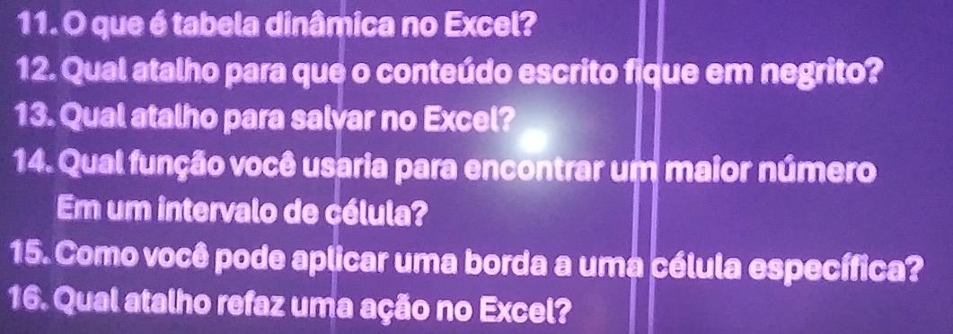 que é tabela dinâmica no Excel? 
12. Qual atalho para que o conteúdo escrito fique em negrito? 
13. Qual atalho para salvar no Excel? 
14. Qual função você usaria para encontrar um maior número 
Em um intervalo de célula? 
15. Como você pode aplicar uma borda a uma célula específica? 
16. Qual atalho refaz uma ação no Excel?