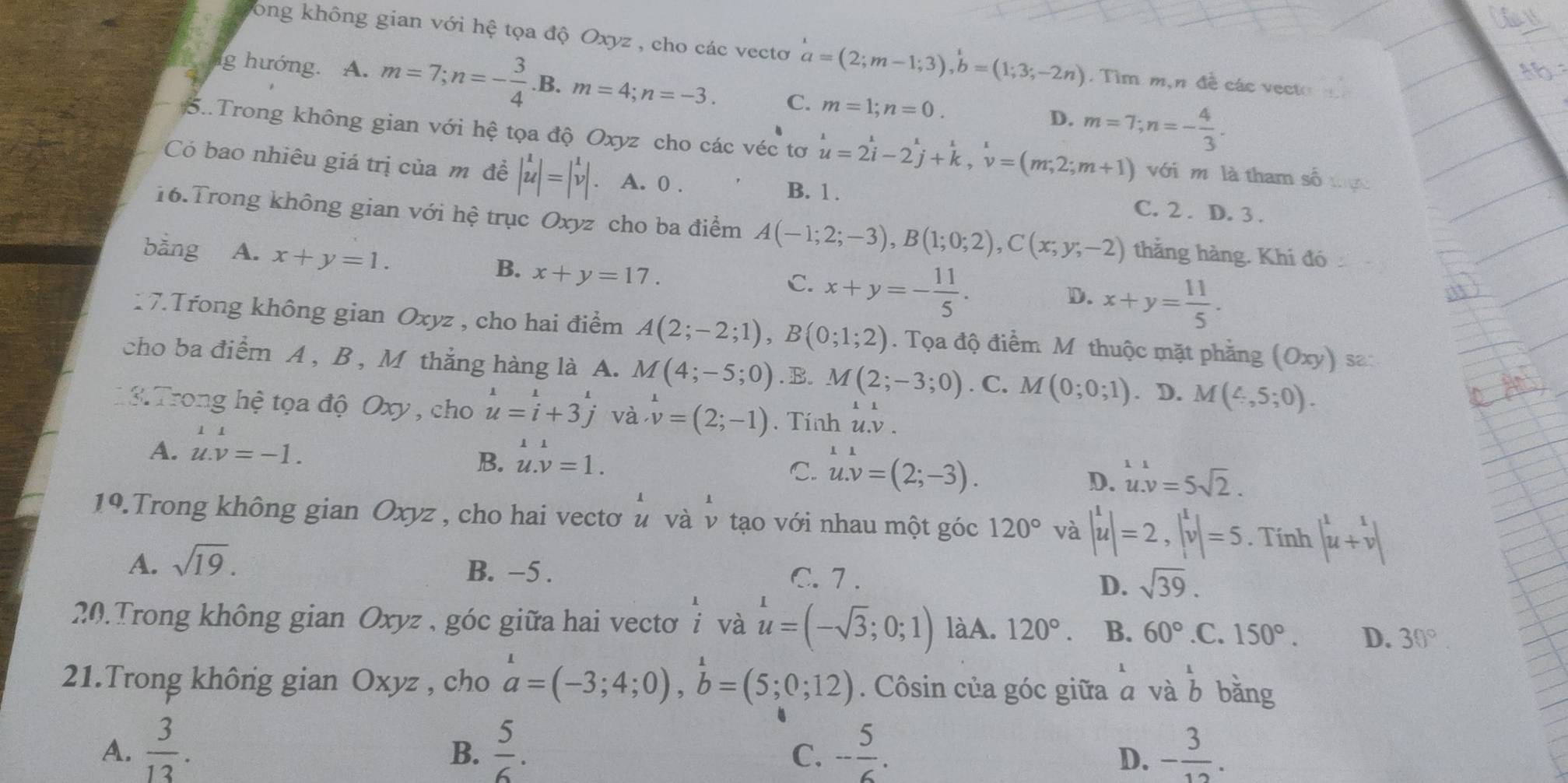 Tong không gian với hệ tọa độ Oxyz , cho các vectơ a=(2;m-1;3),b=(1;3;-2n). Tìm m,n đề các vecto
g hướng. A. m=7;n=- 3/4 .B.m=4;n=-3. C. m=1;n=0. m=7;n=- 4/3 .
D.
5..Trong không gian với hệ tọa độ Oxyz cho các véc tơ u=2i-2j+k,v=(m;2;m+1) với m là tham số
Có bao nhiêu giá trị của m đề begin(vmatrix)^1 uendvmatrix =begin(vmatrix)^1v vendvmatrix . A. 0 . C. 2 . D. 3 .
B. 1.
16.Trong không gian với hệ trục Oxyz cho ba điểm A(-1;2;-3),B(1;0;2),C(x;y;-2) thắng hàng. Khí đó
bằng A. x+y=1. x+y=17.
B.
C. x+y=- 11/5 .
D. x+y= 11/5 .
17.Trong không gian Oxyz , cho hai điểm A(2;-2;1),B(0;1;2). Tọa độ điểm M thuộc mặt phầng (Oxy) s2
cho ba điểm A , B , M thắng hàng là A. M(4;-5;0). B. M(2;-3;0). C. M(0;0;1). D. M(4,5;0).
3. Trong hệ tọa độ Oxy , cho u=i+3j và v=(2;-1). Tính u.v.
11
A. u.v=-1. B. u.v u.v=1.v=1.
C. u.v=(2;-3). u.v=5sqrt(2).
D.
1°.Trong không gian Oxyz , cho hai vectơ u và ν tạo với nhau một góc 120° và |u|=2,|^1v|=5. Tính |^1u+v|
A. sqrt(19).
B. −5 . C. 7 . D. sqrt(39).
20.Trong không gian Oxyz , góc giữa hai vectơ beginarrayr 1 iendarray u=(-sqrt(3);0;1) làA. 120°. B. 60° .C. 150°. D. 30°.
* và
21.Trong không gian Oxyz , cho a=(-3;4;0),b=(5;0;12). Côsin của góc giữa a và beginarrayr 1 bendarray bǎng
A.  3/13 .  5/6 . - 5/6 . - 3/12 .
B.
C.
D.