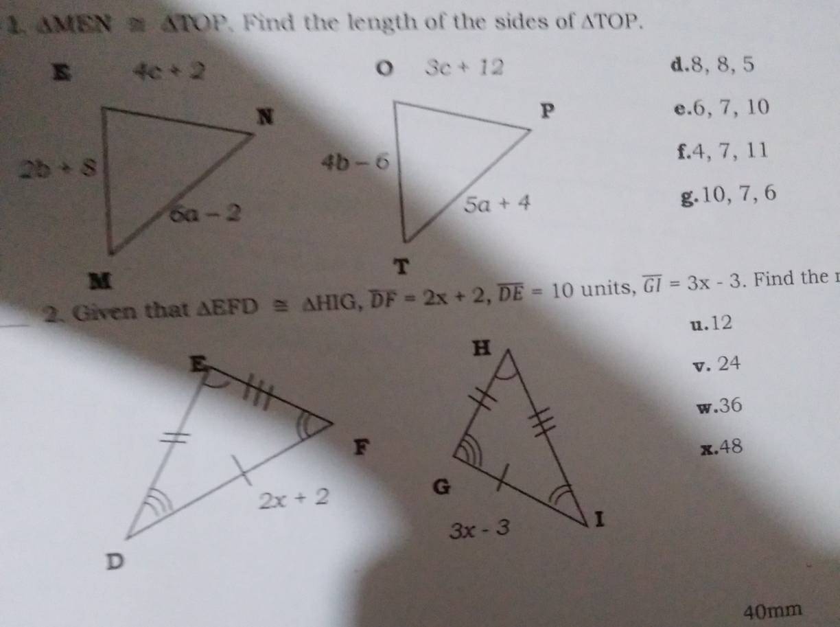 △ MEN≌ △ TOP Find the length of the sides of △ TOP.
E 4c+2 d.8, 8, 5
e.6, 7, 10
f.4, 7, 11
g.10, 7, 6
_
2. Given that △ EFD≌ △ HIG,overline DF=2x+2,overline DE=10 units, overline GI=3x-3. Find the 1
u.12
v. 24
w.36
x.48
40mm