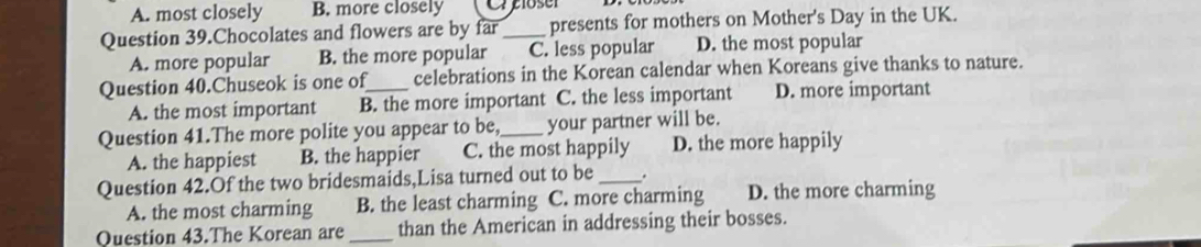 A. most closely B. more closely ( C close
Question 39.Chocolates and flowers are by far _presents for mothers on Mother's Day in the UK.
A. more popular B. the more popular C. less popular D. the most popular
Question 40.Chuseok is one of_ celebrations in the Korean calendar when Koreans give thanks to nature.
A. the most important B. the more important C. the less important D. more important
Question 41.The more polite you appear to be,_ your partner will be.
A. the happiest B. the happier C. the most happily D. the more happily
Question 42.Of the two bridesmaids,Lisa turned out to be _.
A. the most charming B. the least charming C. more charming D. the more charming
Question 43.The Korean are _than the American in addressing their bosses.