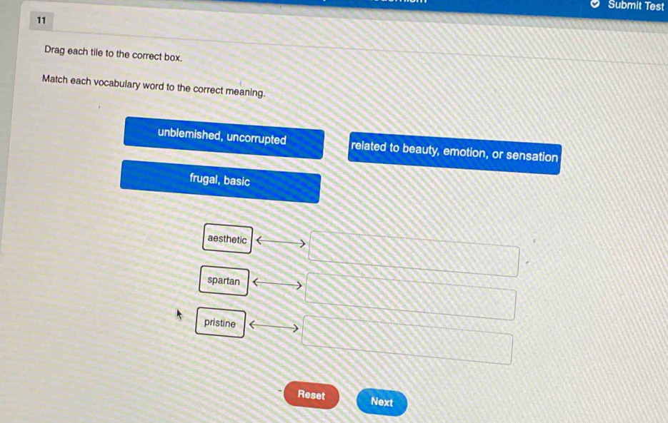 Submit Test
11
Drag each tile to the correct box.
Match each vocabulary word to the correct meaning.
unblemished, uncorrupted related to beauty, emotion, or sensation
frugal, basic
aesthetic
spartan
pristine
Reset Next