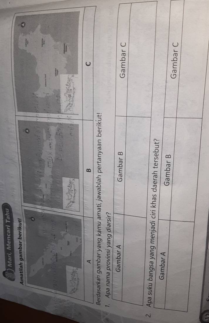 Mari, Mencari Tahu 
Amatilah gambar berikut! 
A 
B 
C 
Berdasarkan gambar yang kamu amati, jawablah pertanyaan berikut! 
1. Apa nama provinsi yang diarsir? 
Gambar A Gambar B Gambar C 
2. Apa suku bangsa yang m